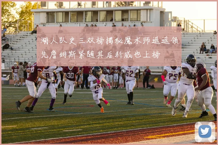 湖人队史三双榜揭秘魔术师遥遥领先詹姆斯紧随其后科威也上榜
