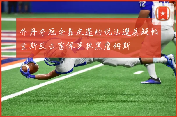 乔丹夺冠全靠皮蓬的说法遭质疑帕金斯反击富保罗抹黑詹姆斯
