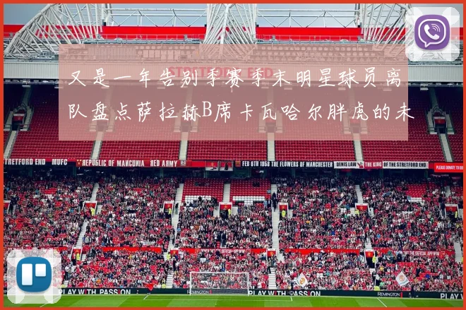又是一年告别季赛季末明星球员离队盘点萨拉赫B席卡瓦哈尔胖虎的未来去向