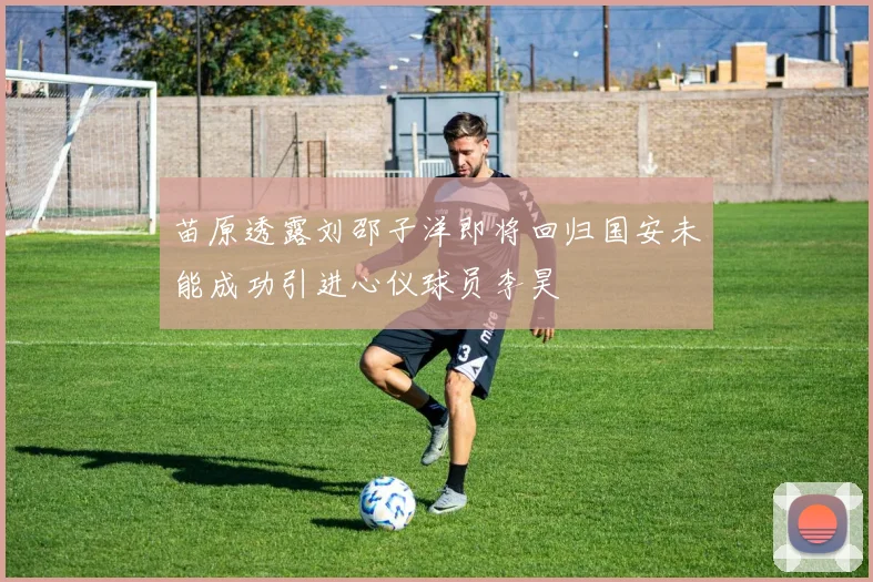 苗原透露刘邵子洋即将回归国安未能成功引进心仪球员李昊