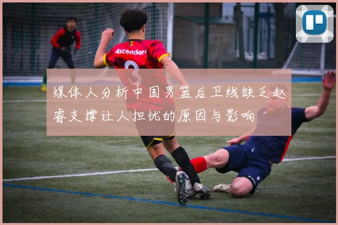 媒体人分析中国男篮后卫线缺乏赵睿支撑让人担忧的原因与影响