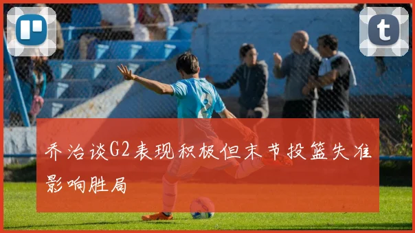 乔治谈G2表现积极但末节投篮失准影响胜局