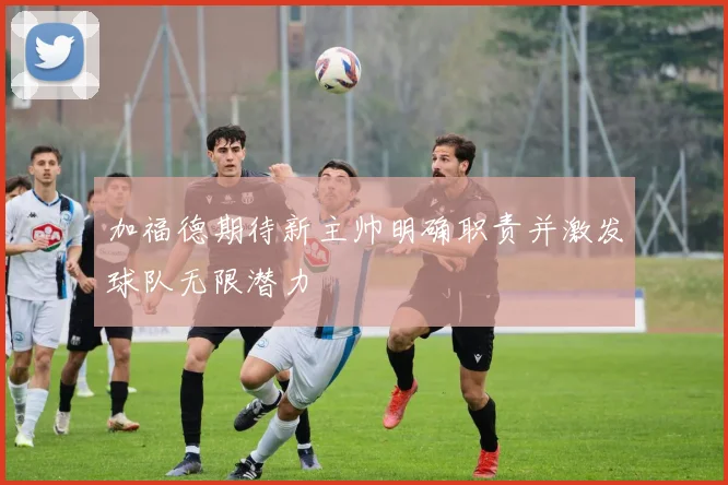 加福德期待新主帅明确职责并激发球队无限潜力