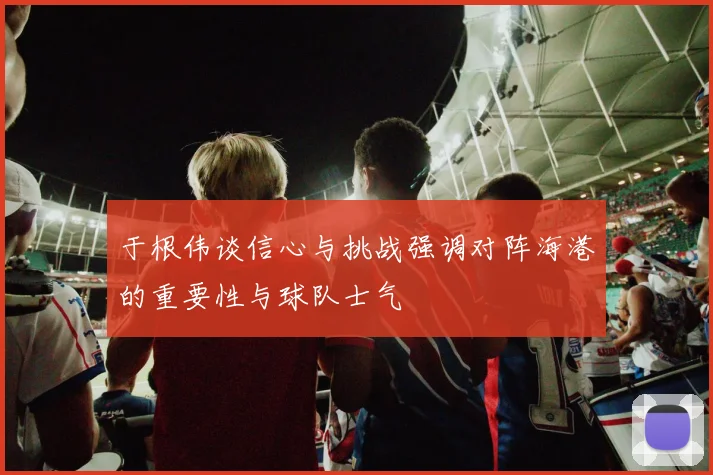 于根伟谈信心与挑战强调对阵海港的重要性与球队士气