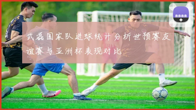 武磊国家队进球统计分析世预赛友谊赛与亚洲杯表现对比