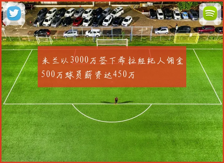 米兰以3000万签下希拉经纪人佣金500万球员薪资达450万