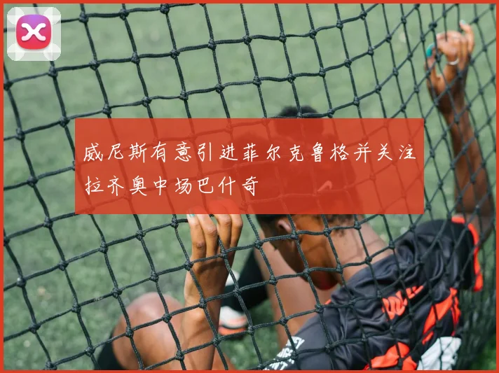 威尼斯有意引进菲尔克鲁格并关注拉齐奥中场巴什奇
