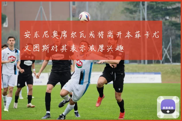 安东尼奥席尔瓦或将离开本菲卡尤文图斯对其表示浓厚兴趣