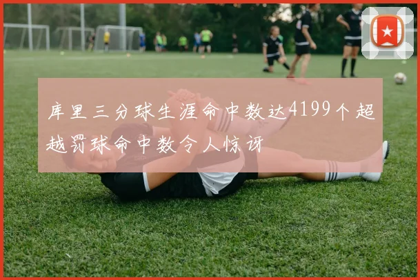 库里三分球生涯命中数达4199个超越罚球命中数令人惊讶