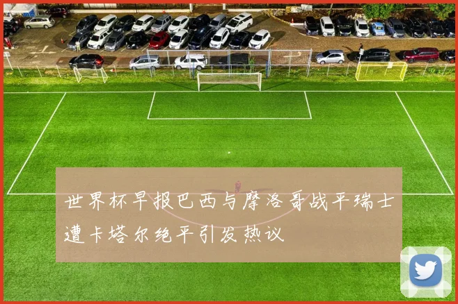 世界杯早报巴西与摩洛哥战平瑞士遭卡塔尔绝平引发热议