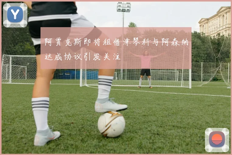 阿贾克斯即将租借津琴科与阿森纳达成协议引发关注