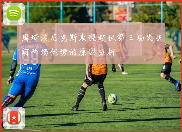 周琦谈尼克斯表现起伏第三场失去前两场优势的原因分析