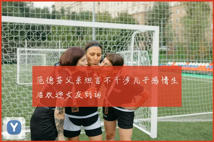 范德芬父亲坦言不干涉儿子感情生活欢迎女友到访