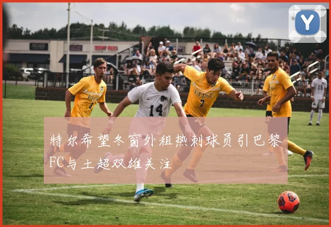 特尔希望冬窗外租热刺球员引巴黎FC与土超双雄关注