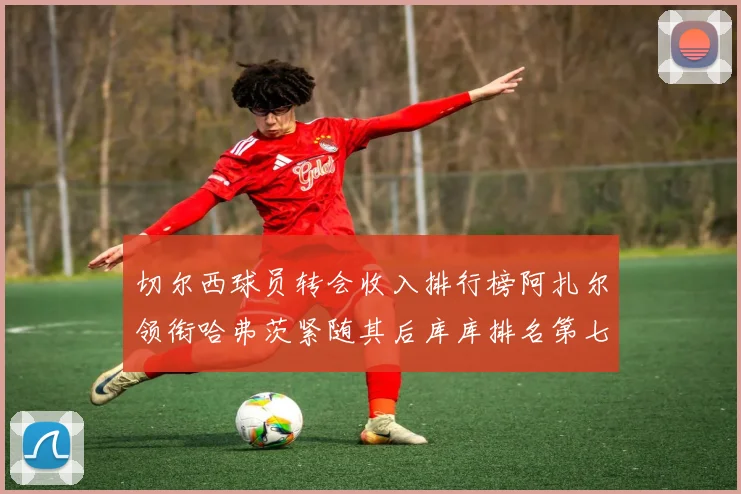 切尔西球员转会收入排行榜阿扎尔领衔哈弗茨紧随其后库库排名第七