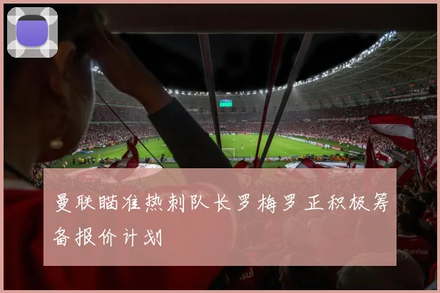 曼联瞄准热刺队长罗梅罗正积极筹备报价计划