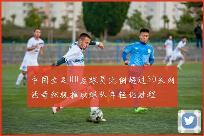 中国女足00后球员比例超过50米利西奇积极推动球队年轻化进程