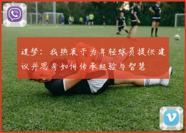 追梦：我热衷于为年轻球员提供建议并思考如何传承经验与智慧
