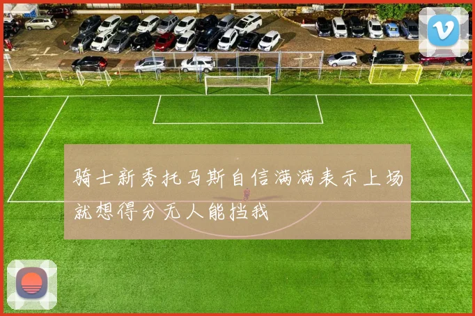 骑士新秀托马斯自信满满表示上场就想得分无人能挡我