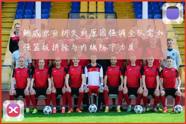 鲍威尔分析失利原因强调全队需加强篮板拼抢与内线防守力度