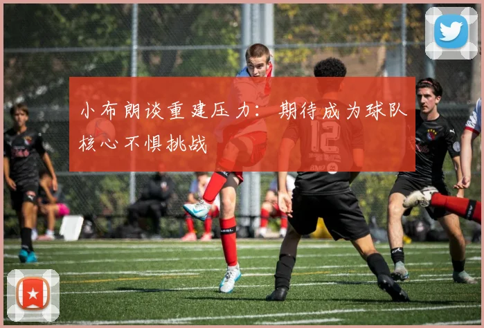 小布朗谈重建压力：期待成为球队核心不惧挑战
