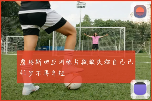 詹姆斯回应训练片段缺失称自己已41岁不再年轻