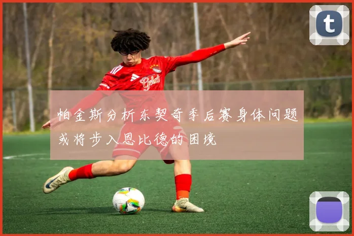 帕金斯分析东契奇季后赛身体问题或将步入恩比德的困境