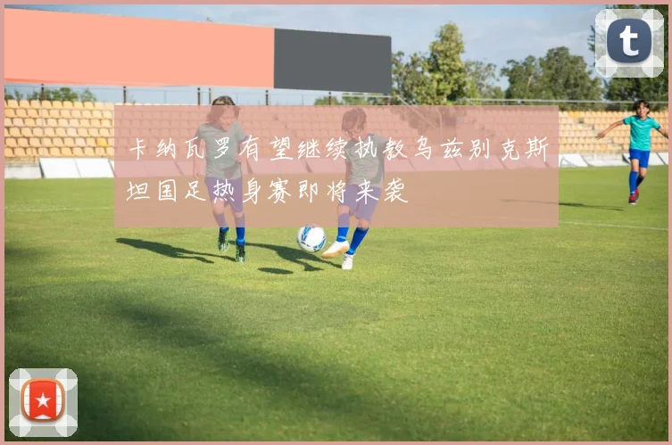 卡纳瓦罗有望继续执教乌兹别克斯坦国足热身赛即将来袭