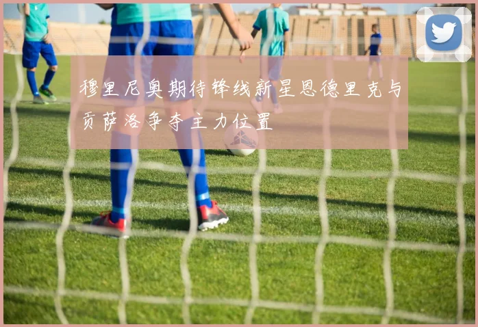 穆里尼奥期待锋线新星恩德里克与贡萨洛争夺主力位置