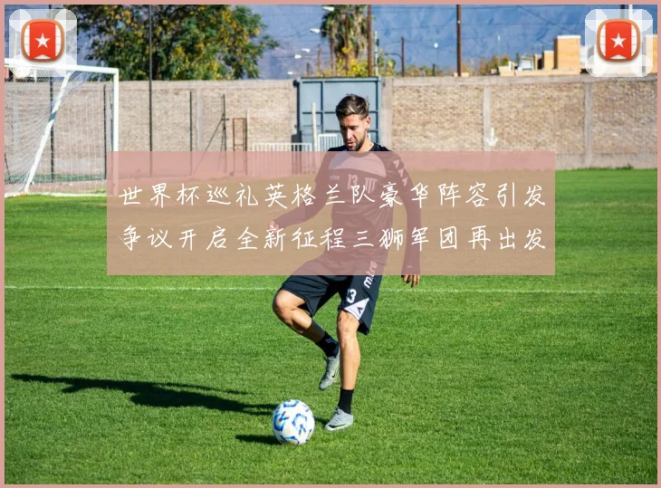 世界杯巡礼英格兰队豪华阵容引发争议开启全新征程三狮军团再出发