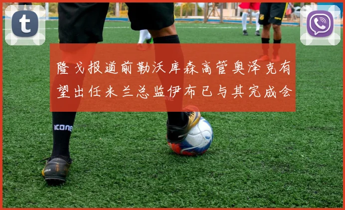 隆戈报道前勒沃库森高管奥泽克有望出任米兰总监伊布已与其完成会面