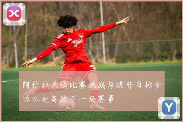 阿什拉夫谈比赛挑战与提升目标全力以赴备战下一场赛事
