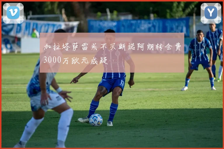 加拉塔萨雷或不买断诺阿朗转会费3000万欧元成疑